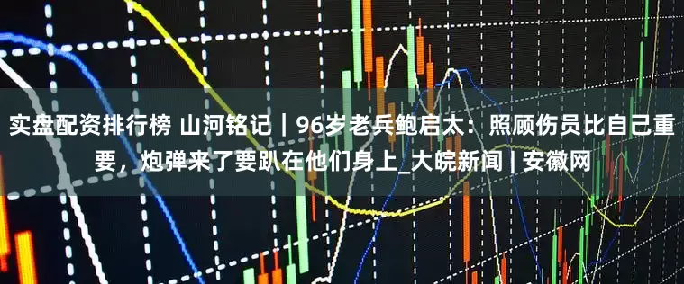 实盘配资排行榜 山河铭记｜96岁老兵鲍启太：照顾伤员比自己重要，炮弹来了要趴在他们身上_大皖新闻 | 安徽网