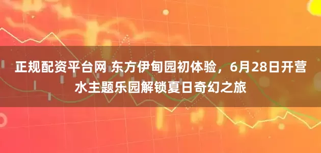 正规配资平台网 东方伊甸园初体验，6月28日开营水主题乐园解锁夏日奇幻之旅