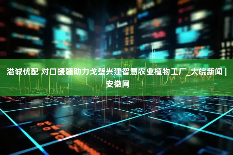 溢诚优配 对口援疆助力戈壁兴建智慧农业植物工厂_大皖新闻 | 安徽网