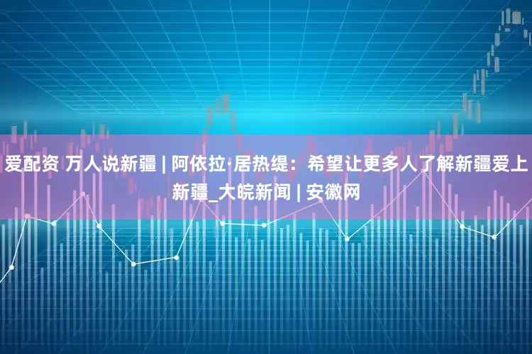 爱配资 万人说新疆 | 阿依拉·居热缇：希望让更多人了解新疆爱上新疆_大皖新闻 | 安徽网