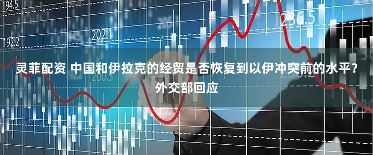 灵菲配资 中国和伊拉克的经贸是否恢复到以伊冲突前的水平？外交部回应