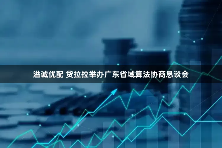 溢诚优配 货拉拉举办广东省域算法协商恳谈会