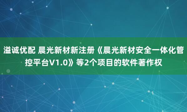 溢诚优配 晨光新材新注册《晨光新材安全一体化管控平台V1.0》等2个项目的软件著作权