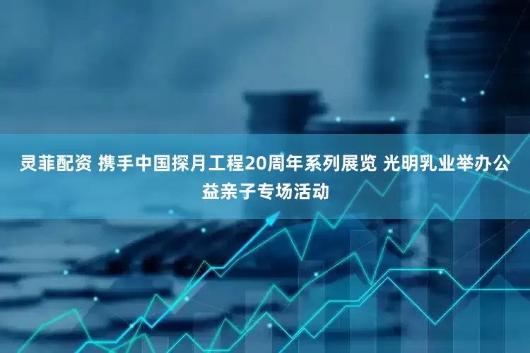 灵菲配资 携手中国探月工程20周年系列展览 光明乳业举办公益亲子专场活动