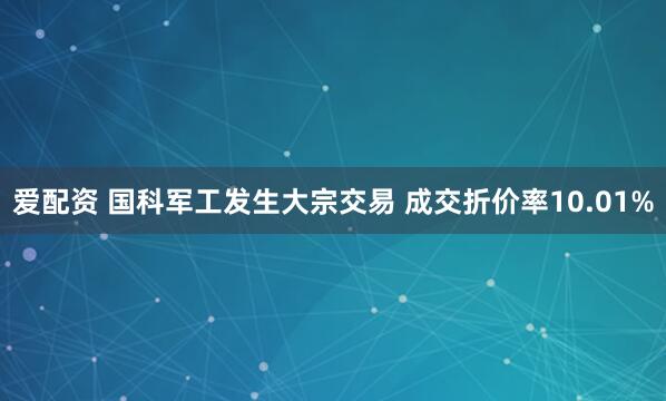爱配资 国科军工发生大宗交易 成交折价率10.01%