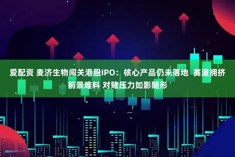 爱配资 麦济生物闯关港股IPO：核心产品仍未落地  赛道拥挤前景难料 对赌压力如影随形