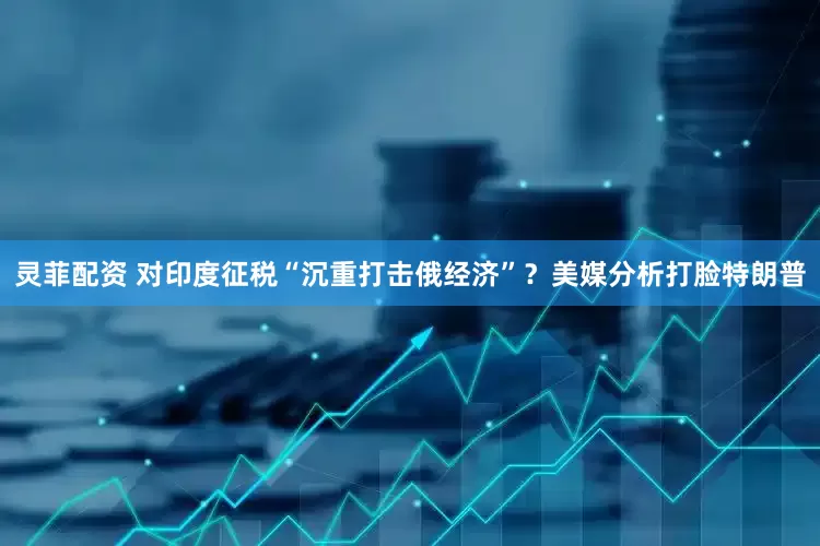 灵菲配资 对印度征税“沉重打击俄经济”？美媒分析打脸特朗普