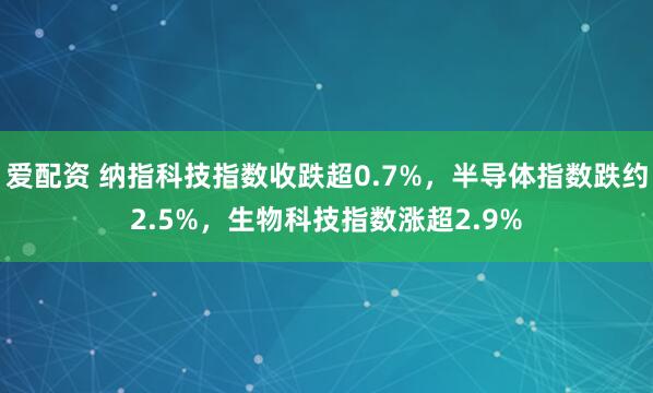爱配资 纳指科技指数收跌超0.7%，半导体指数跌约2.5%，生物科技指数涨超2.9%