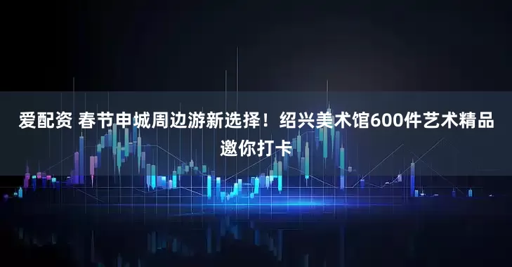 爱配资 春节申城周边游新选择！绍兴美术馆600件艺术精品邀你打卡