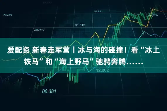 爱配资 新春走军营丨冰与海的碰撞！看“冰上铁马”和“海上野马”驰骋奔腾……