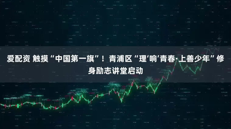 爱配资 触摸“中国第一旗”!青浦区“理‘响’青春·上善少年”修身励志讲堂启动
