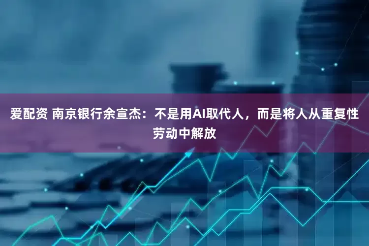 爱配资 南京银行余宣杰：不是用AI取代人，而是将人从重复性劳动中解放