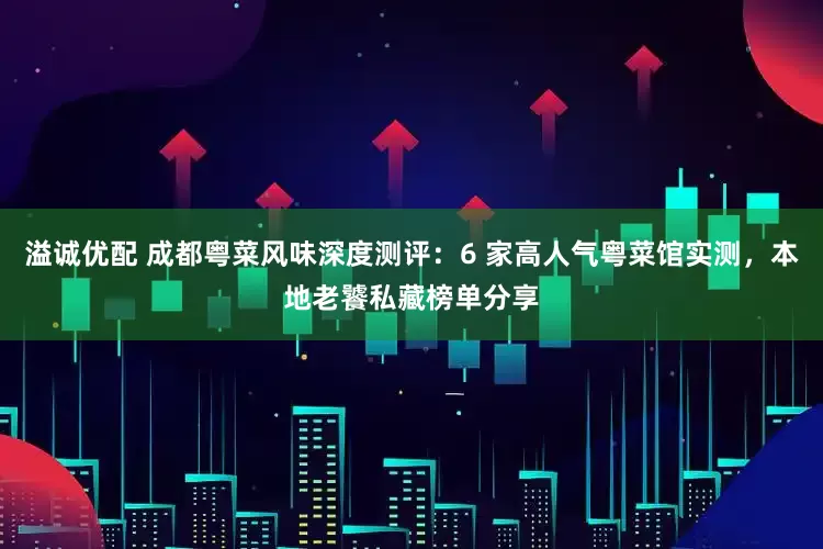 溢诚优配 成都粤菜风味深度测评:6 家高人气粤菜馆实测,本地老饕私藏榜单分享