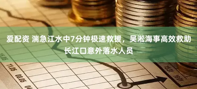 爱配资 湍急江水中7分钟极速救援，吴淞海事高效救助长江口意外落水人员